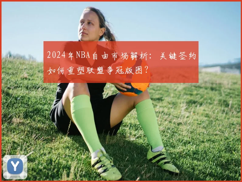 2024年NBA自由市场解析:关键签约如何重塑联盟争冠版图?
