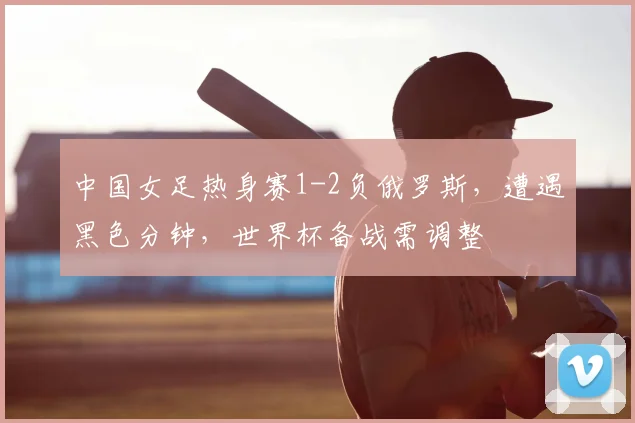 中国女足热身赛1-2负俄罗斯，遭遇黑色分钟，世界杯备战需调整