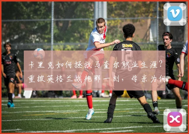 卡里克如何拯救马奎尔职业生涯?重披英格兰战袍那一刻,母亲为何激动落泪