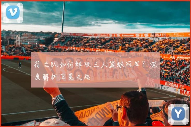 荷兰队如何蝉联三人篮球冠军？深度解析卫冕之路