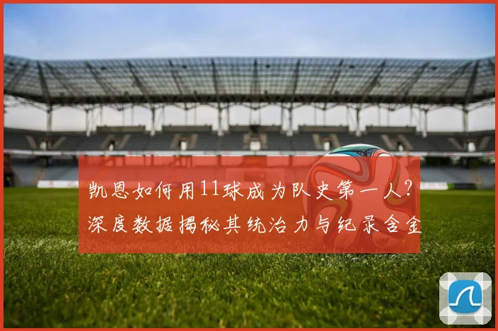 凯恩如何用11球成为队史第一人?深度数据揭秘其统治力与纪录含金量