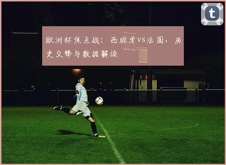 欧洲杯焦点战：西班牙vs法国，历史交锋与数据解读