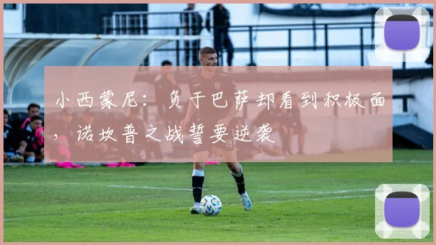 小西蒙尼：负于巴萨却看到积极面，诺坎普之战誓要逆袭