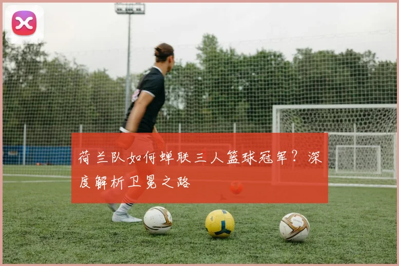 荷兰队如何蝉联三人篮球冠军?深度解析卫冕之路