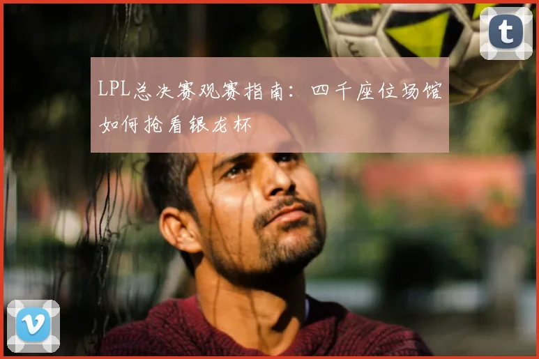 LPL总决赛观赛指南:四千座位场馆如何抢看银龙杯