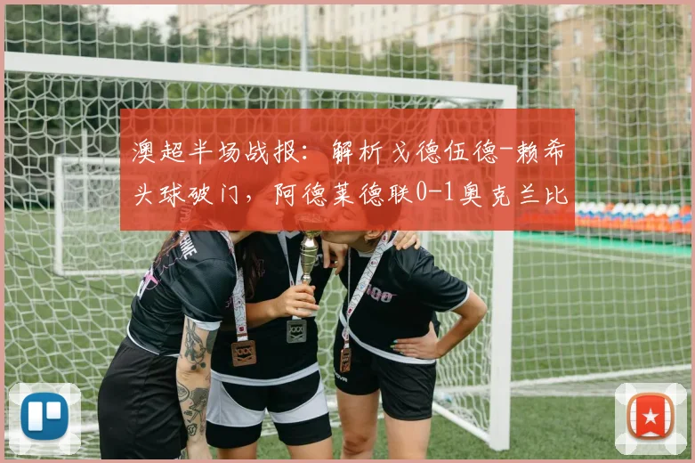 澳超半场战报:解析戈德伍德-赖希头球破门,阿德莱德联0-1奥克兰比赛看点