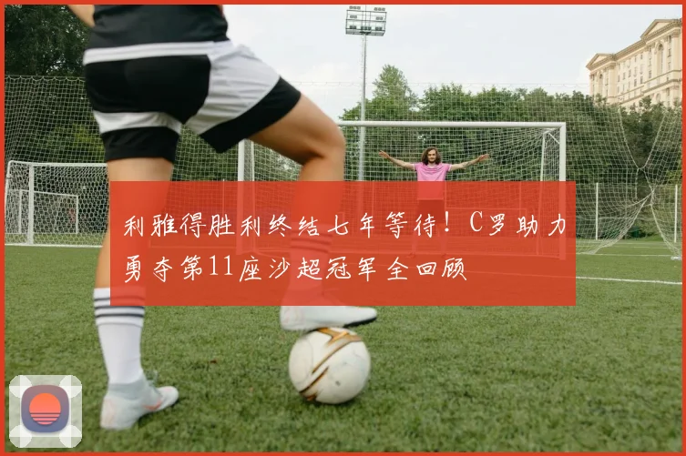 利雅得胜利终结七年等待！C罗助力勇夺第11座沙超冠军全回顾