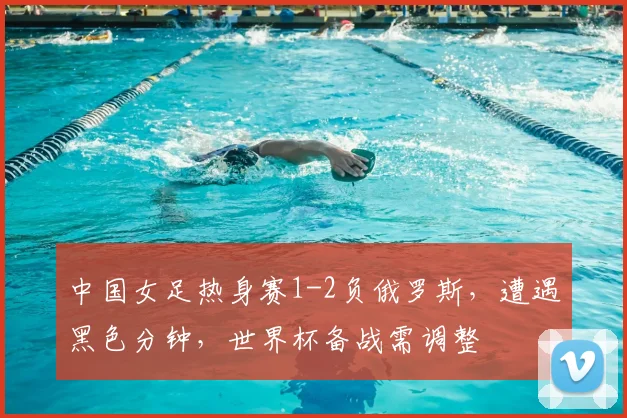 中国女足热身赛1-2负俄罗斯,遭遇黑色分钟,世界杯备战需调整