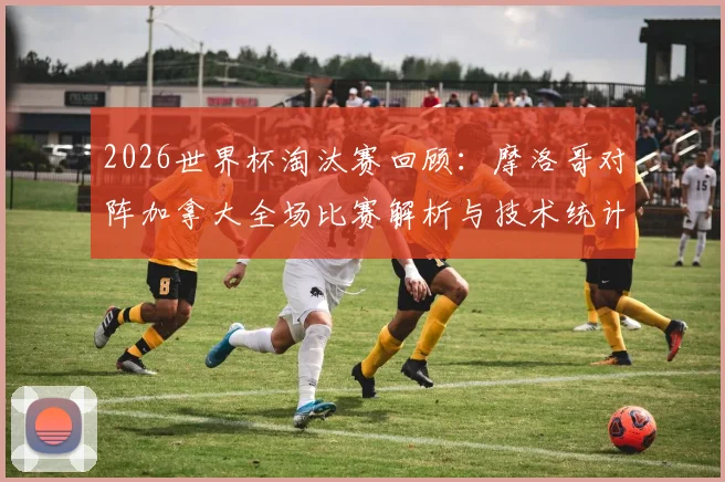 2026世界杯淘汰赛回顾:摩洛哥对阵加拿大全场比赛解析与技术统计
